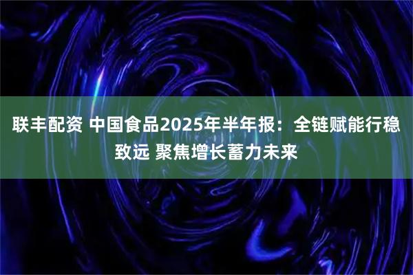 联丰配资 中国食品2025年半年报:全链赋能行稳致远 聚焦增长蓄力未来
