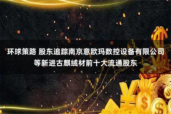 环球策路 股东追踪南京意欧玛数控设备有限公司等新进古麒绒材前十大流通股东