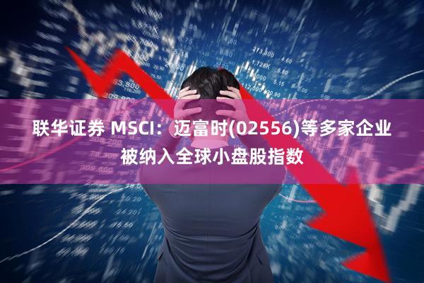 联华证券 MSCI：迈富时(02556)等多家企业被纳入全球小盘股指数