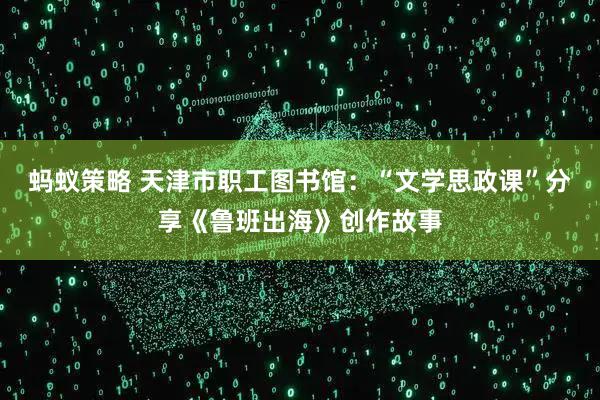 蚂蚁策略 天津市职工图书馆：“文学思政课”分享《鲁班出海》创作故事