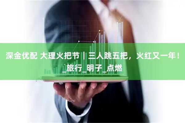 深金优配 大理火把节|三人跳五把,火红又一年!_旅行_明子_点燃