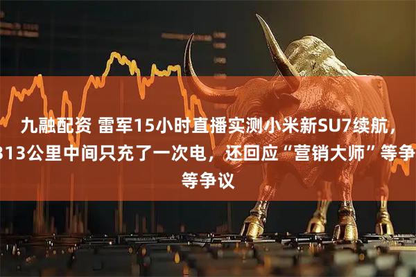九融配资 雷军15小时直播实测小米新SU7续航，1313公里中间只充了一次电，还回应“营销大师”等争议