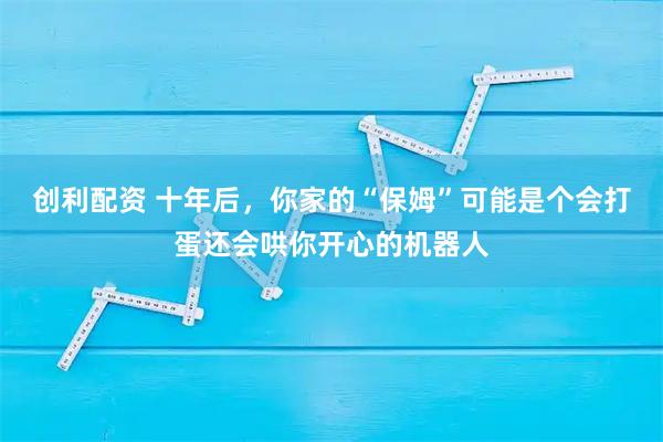 创利配资 十年后，你家的“保姆”可能是个会打蛋还会哄你开心的机器人