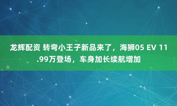 龙辉配资 转弯小王子新品来了，海狮05 EV 11.99万登场，车身加长续航增加