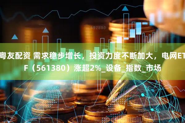 粤友配资 需求稳步增长，投资力度不断加大，电网ETF（561380）涨超2%_设备_指数_市场