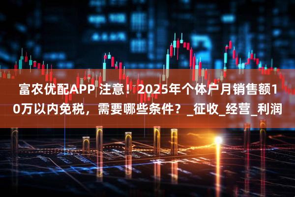 富农优配APP 注意！2025年个体户月销售额10万以内免税，需要哪些条件？_征收_经营_利润
