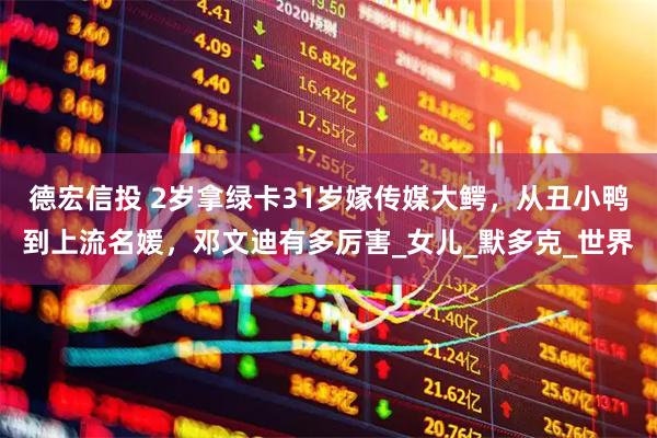 德宏信投 2岁拿绿卡31岁嫁传媒大鳄，从丑小鸭到上流名媛，邓文迪有多厉害_女儿_默多克_世界