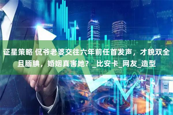 证星策略 侃爷老婆交往六年前任首发声，才貌双全且腼腆，婚姻真害她？_比安卡_网友_造型