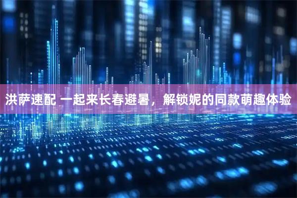 洪萨速配 一起来长春避暑，解锁妮的同款萌趣体验