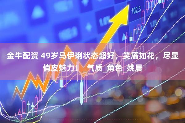 金牛配资 49岁马伊琍状态超好，笑靥如花，尽显俏皮魅力！_气质_角色_姚晨