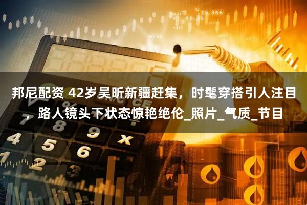 邦尼配资 42岁吴昕新疆赶集，时髦穿搭引人注目，路人镜头下状态惊艳绝伦_照片_气质_节目