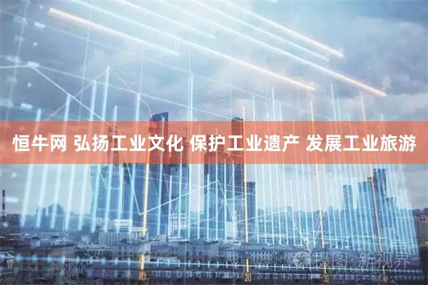 恒牛网 弘扬工业文化 保护工业遗产 发展工业旅游