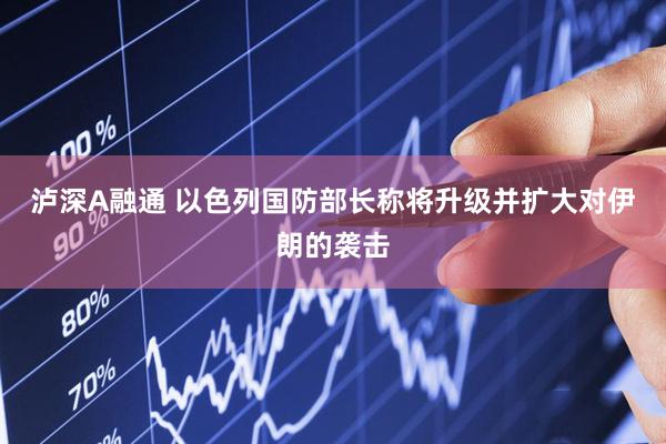 泸深A融通 以色列国防部长称将升级并扩大对伊朗的袭击
