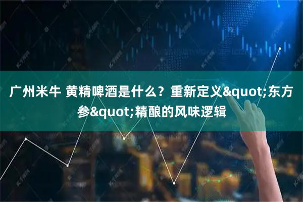 广州米牛 黄精啤酒是什么？重新定义"东方参"精酿的风味逻辑