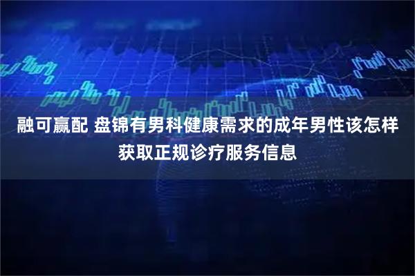 融可赢配 盘锦有男科健康需求的成年男性该怎样获取正规诊疗服务信息
