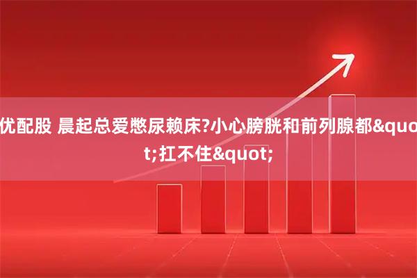 优配股 晨起总爱憋尿赖床?小心膀胱和前列腺都"扛不住"