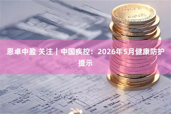 恩卓中盈 关注｜中国疾控：2026年5月健康防护提示