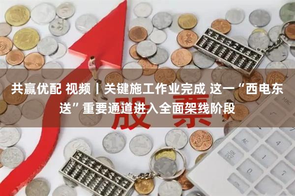 共赢优配 视频丨关键施工作业完成 这一“西电东送”重要通道进入全面架线阶段