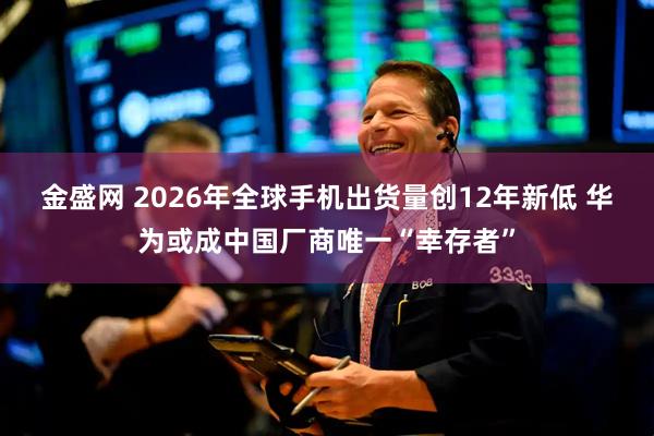 金盛网 2026年全球手机出货量创12年新低 华为或成中国厂商唯一“幸存者”