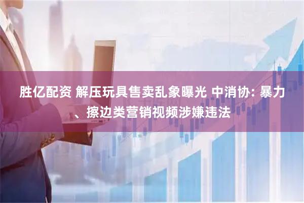 胜亿配资 解压玩具售卖乱象曝光 中消协: 暴力、擦边类营销视频涉嫌违法