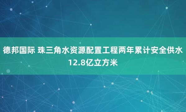 德邦国际 珠三角水资源配置工程两年累计安全供水12.8亿立方米