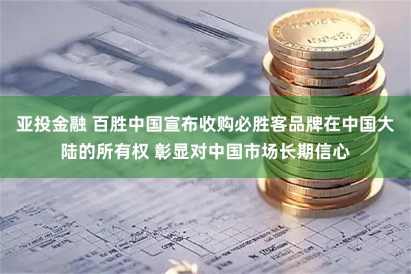 亚投金融 百胜中国宣布收购必胜客品牌在中国大陆的所有权 彰显对中国市场长期信心
