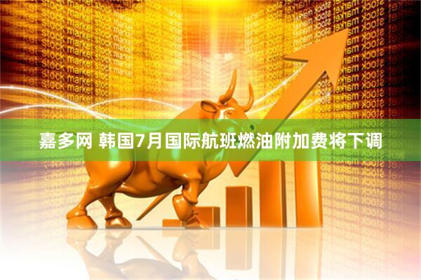 嘉多网 韩国7月国际航班燃油附加费将下调