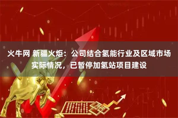火牛网 新疆火炬：公司结合氢能行业及区域市场实际情况，已暂停加氢站项目建设