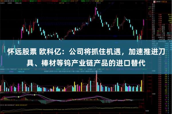怀远股票 欧科亿：公司将抓住机遇，加速推进刀具、棒材等钨产业链产品的进口替代