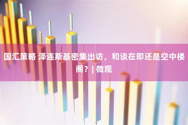 国汇策略 泽连斯基密集出访，和谈在即还是空中楼阁？| 微观