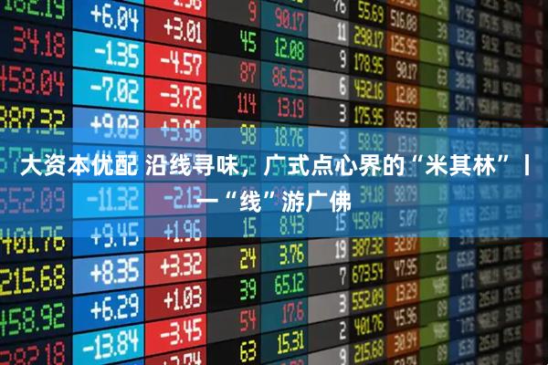 大资本优配 沿线寻味，广式点心界的“米其林”丨一“线”游广佛