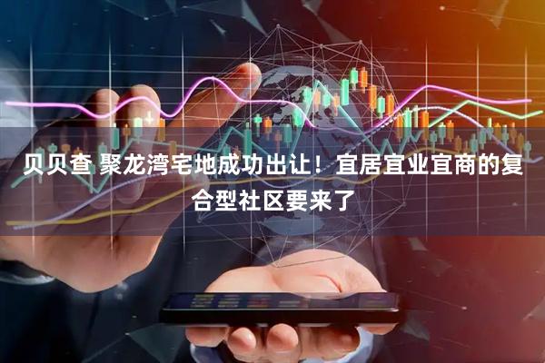 贝贝查 聚龙湾宅地成功出让！宜居宜业宜商的复合型社区要来了
